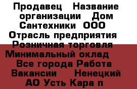 Продавец › Название организации ­ Дом Сантехники, ООО › Отрасль предприятия ­ Розничная торговля › Минимальный оклад ­ 1 - Все города Работа » Вакансии   . Ненецкий АО,Усть-Кара п.